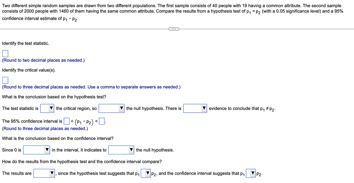 Two different simple random samples are drawn from two different populations. The first sample consists of 40 people with 19 having a common attribute. The second sample
consists of 2000 people with 1460 of them having the same common attribute. Compare the results from a hypothesis test of p, = p, (with a 0.05 significance level) and a 95%
confidence interval estimate of p, - P2:
...
Identify the test statistic.
(Round to two decimal places as needed.)
Identify the critical value(s).
(Round to three decimal places as needed. Use a comma to separate answers as needed.)
What is the conclusion based on the hypothesis test?
The test statistic is
the critical region, so
the null hypothesis. There is
evidence to conclude that p,
The 95% confidence interval is < (P1 - P2) <U
(Round to three decimal places as needed.)
What is the conclusion based on the confidence interval?
Since 0 is
in the interval, it indicates to
the null hypothesis.
How do the results from the hypothesis test and the confidence interval compare?
The results are
since the hypothesis test suggests that p1
P2, and the confidence interval suggests that
P1
P2
