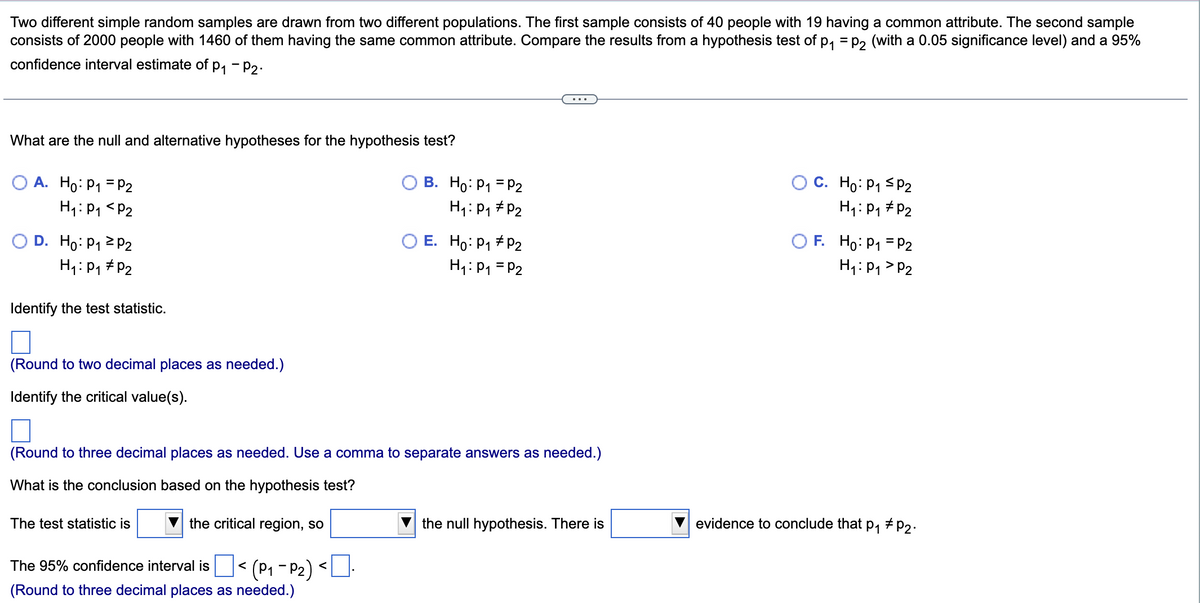 Two different simple random samples are drawn from two different populations. The first sample consists of 40 people with 19 having a common attribute. The second sample
consists of 2000 people with 1460 of them having the same common attribute. Compare the results from a hypothesis test of p, = p2 (with a 0.05 significance level) and a 95%
confidence interval estimate of p, - P2.
What are the null and alternative hypotheses for the hypothesis test?
A. Ho: P1 = P2
В. Но: Р1 - Р2
C. Ho: P1 SP2
H1:P1 <P2
H1: P1 #P2
H1: P1 # P2
O D. Ho: P1 2 P2
H4:P1 #P2
O E. Ho: P1 # P2
H1: P1 = P2
O F. Ho: P1 = P2
H1: P1 > P2
Identify the test statistic.
(Round to two decimal places as needed.)
Identify the critical value(s).
(Round to three decimal places as needed. Use a comma to separate answers as needed.)
What is the conclusion based on the hypothesis test?
The test statistic is
the critical region, so
the null hypothesis. There is
evidence to conclude that p, # p2.
The 95% confidence interval is
(Round to three decimal places as needed.)
