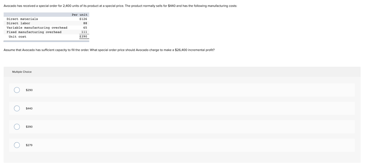 Avocado has received a special order for 2,400 units of its product at a special price. The product normally sells for $440 and has the following manufacturing costs:
Per unit
Direct materials
$126
Direct labor
88
Variable manufacturing overhead
65
Fixed manufacturing overhead
111
Unit cost
$390
Assume that Avocado has sufficient capacity to fill the order. What special order price should Avocado charge to make a $26,400 incremental profit?
Multiple Choice
$290
$440
$390
$279
