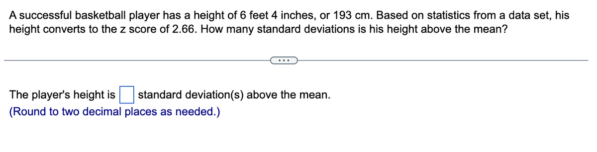 A successful basketball player has a height of 6 feet 4 inches, or 193 cm. Based on statistics from a data set, his
height converts to the z score of 2.66. How many standard deviations is his height above the mean?
The player's height is standard deviation(s) above the mean.
(Round to two decimal places as needed.)
