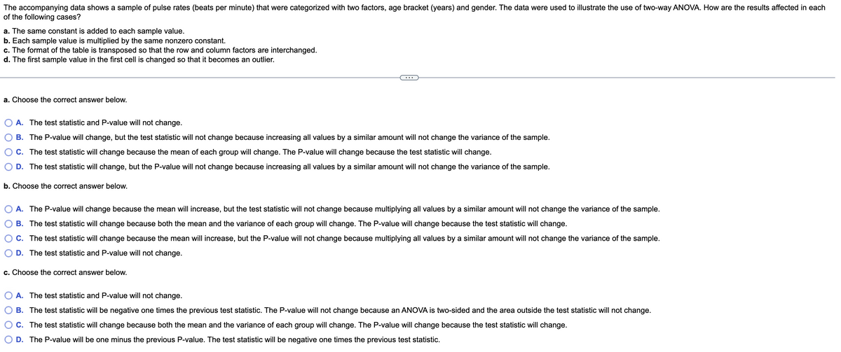 The accompanying data shows a sample of pulse rates (beats per minute) that were categorized with two factors, age bracket (years) and gender. The data were used to illustrate the use of two-way ANOVA. How are the results affected in each
of the following cases?
a. The same constant is added to each sample value.
b. Each sample value is multiplied by the same nonzero constant.
c. The format of the table is transposed so that the row and column factors are interchanged.
d. The first sample value in the first cell is changed so that it becomes an outlier.
a. Choose the correct answer below.
A. The test statistic and P-value will not change.
B. The P-value will change, but the test statistic will not change because increasing all values by a similar amount will not change the variance of the sample.
C. The test statistic will change because the mean of each group will change. The P-value will change because the test statistic will change.
O D. The test statistic will change, but the P-value will not change because increasing all values by a similar amount will not change the variance of the sample.
b. Choose the correct answer below.
O A. The P-value will change because the mean will increase, but the test statistic will not change because multiplying all values by a similar amount will not change the variance of the sample.
B. The test statistic will change because both the mean and the variance of each group will change. The P-value will change because the test statistic will change.
C. The test statistic will change because the mean will increase, but the P-value will not change because multiplying all values by a similar amount will not change the variance of the sample.
D. The test statistic and P-value will not change.
c. Choose the correct answer below.
O A. The test statistic and P-value will not change.
B. The test statistic will be negative one times the previous test statistic. The P-value will not change because an ANOVA is two-sided and the area outside the test statistic will not change.
C. The test statistic will change because both the mean and the variance of each group will change. The P-value will change because the test statistic will change.
O D. The P-value will be one minus the previous P-value. The test statistic will be negative one times the previous test statistic.
