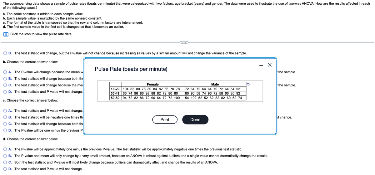 The accompanying data shows a sample of pulse rates (beats per minute) that were categorized with two factors, age bracket (years) and gender. The data were used to illustrate the use of two-way ANOVA. How are the results affected in each
of the following cases?
a. The same constant is added to each sample value.
b. Each sample value is multiplied by the same nonzero constant.
c. The format of the table is transposed so that the row and column factors are interchanged.
d. The first sample value in the first cell is changed so that it becomes an outlier.
Click the icon to view the pulse rate data.
D. The test statistic will change, but the P-value will not change because increasing all values by a similar amount will not change the variance of the sample.
b. Choose the correct answer below.
Pulse Rate (beats per minute)
A. The P-value will change because the mean w
the sample.
B. The test statistic will change because both the
C. The test statistic will change because the mea
Female
Male
the sample.
18-29
30-49 |66 74 96 86 98 88 82 72 80 80
50-80 94 72 82 86 72 90 64 72 72 100
104 82 80 78 80 84 82 66 70 78
72 64 72 64 64 70 72 64 54 52
D. The test statistic and P-value will not change.
80 90 58 74 96 72 58 66 80 92
54 102 52 52 62 82 82 60 52 74
c. Choose the correct answer below.
O A. The test statistic and P-value will not change.
B. The test statistic will be negative one times th
ot change.
Print
Done
C. The test statistic will change because both the
D. The P-value will be one minus the previous P
d. Choose the correct answer below.
A. The P-value will be approximately one minus the previous P-value. The test statistic will be approximately negative one times the previous test statistic.
B. The P-value and mean will only change by a very small amount, because an ANOVA is robust against outliers and a single value cannot dramatically change the results.
C. Both the test statistic and P-value will most likely change because outliers can dramatically affect and change the results of an ANOVA.
D. The test statistic and P-value will not change.
