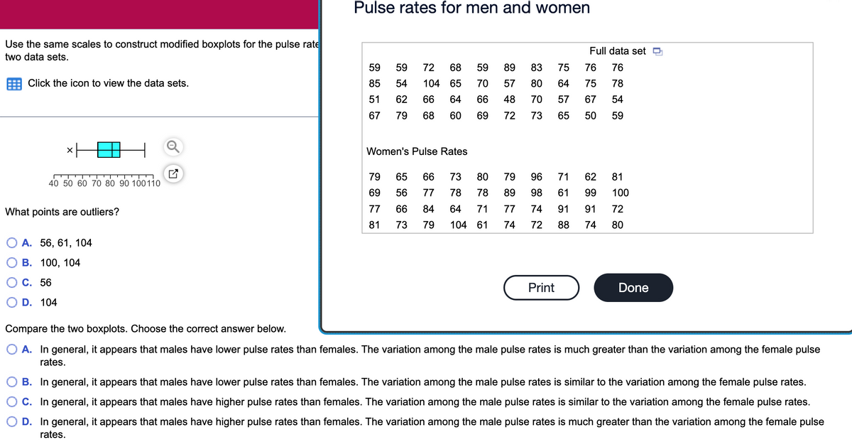 Pulse rates for men and women
Use the same scales to construct modified boxplots for the pulse rate
Full data set O
two data sets.
59
59
72
68
59
89
83
75
76
76
Click the icon to view the data sets.
85
54
104 65
70
57
80
64
75
78
51
62
66
64
66
48
70
57
67
54
67
79
68
60
69
72
73
65
50
59
Women's Pulse Rates
79
65
66
73
80
79
96
71
62
81
40 50 60 70 80 90 100110
69
56
77
78
78
89
98
61
99
100
What points are outliers?
77
66
84
64
71
77
74
91
91
72
81
73
79
104 61
74
72
88
74
80
О А. 56, 61, 104
В. 100, 104
С. 56
Print
Done
D. 104
Compare the two boxplots. Choose the correct answer below.
O A. In general, it appears that males have lower pulse rates than females. The variation among the male pulse rates is much greater than the variation among the female pulse
rates.
B. In general, it appears that males have lower pulse rates than females. The variation among the male pulse rates is similar to the variation among the female pulse rates.
C. In general, it appears that males have higher pulse rates than females. The variation among the male pulse rates is similar to the variation among the female pulse rates.
O D. In general, it appears that males have higher pulse rates than females. The variation among the male pulse rates is much greater than the variation among the female pulse
rates.
