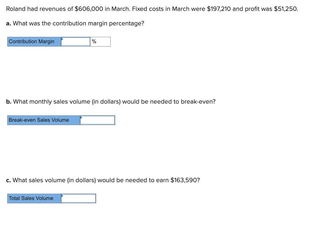 Roland had revenues of $606,000 in March. Fixed costs in March were $197,210 and profit was $51,250.
a. What was the contribution margin percentage?
Contribution Margin
%
b. What monthly sales volume (in dollars) would be needed to break-even?
Break-even Sales Volume
c. What sales volume (in dollars) would be needed to earn $163,590?
Total Sales Volume
