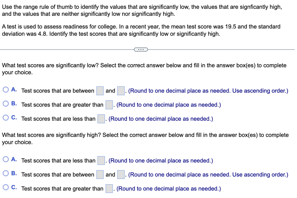 Use the range rule of thumb to identify the values that are significantly low, the values that are signficantly high,
and the values that are neither significantly low nor significantly high.
A test is used to assess readiness for college. In a recent year, the mean test score was 19.5 and the standard
deviation was 4.8. Identify the test scores that are significantly low or significantly high.
What test scores are significantly low? Select the correct answer below and fill in the answer box(es) to complete
your choice.
O A. Test scores that are between
and
(Round to one decimal place as needed. Use ascending order.)
O B. Test scores that are greater than
(Round to one decimal place as needed.)
O C. Test scores that are less than
(Round to one decimal place as needed.)
What test scores are significantly high? Select the correct answer below and fill in the answer box(es) to complete
your choice.
O A. Test scores that are less than
(Round to one decimal place as needed.)
O B. Test scores that are between
and
(Round to one decimal place as needed. Use ascending order.)
O C. Test scores that are greater than
(Round to one decimal place as needed.)
