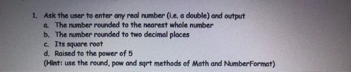 1. Ask the user to enter any real number (i.e. a double) and output
a. The number rounded to the nearest whole number
b. The number rounded to two decimal places
C. Its square root
d. Raised to the power of 5
(Hint: use the round, pow and sqrt methods of Math and NumberFormat)
