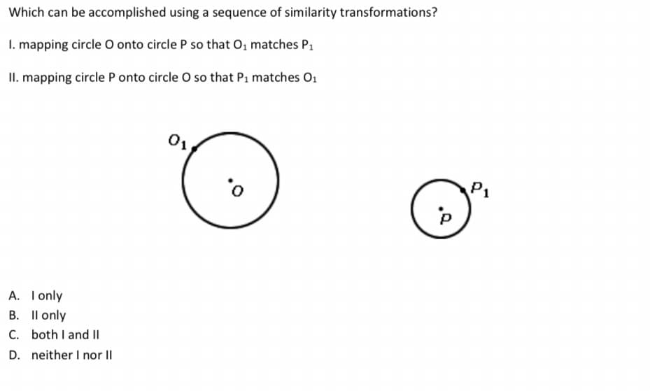 Which can be accomplished using a sequence of similarity transformations?
I. mapping circle O onto circle P so that O, matches P1
II. mapping circle P onto circle O so that P1 matches O1
P1
A. Tonly
B. Il only
C. both I and |I
D. neither I nor II
