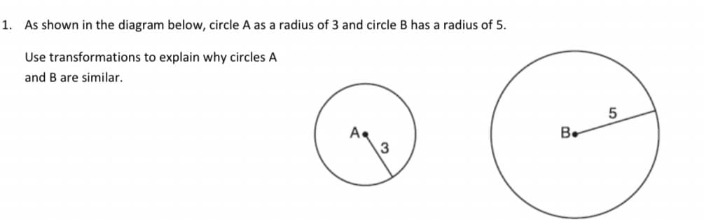 1. As shown in the diagram below, circle A as a radius of 3 and circle B has a radius of 5.
Use transformations to explain why circles A
and B are similar.
B.
