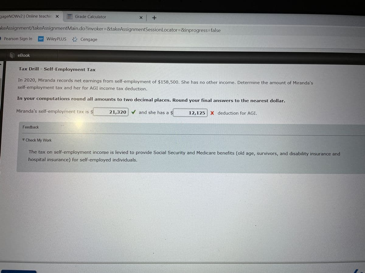 gageNOWv2 | Online teachin x
Grade Calculator
akeAssignment/takeAssignmentMain.do?invoker=&takeAssignmentSessionLocator=&inprogress3false
2 Pearson Sign In
WP WileyPLUS Cengage
еВook
Tax Drill - Self-Employment Tax
In 2020, Miranda records net earnings from self-employment of $158,500. She has no other income. Determine the amount of Miranda's
self-employment tax and her for AGI income tax deduction.
In your computations round all amounts to two decimal places. Round your final answers to the nearest dollar.
Miranda's self-employment tax is $
21,320 V and she has a $
12,125 X deduction for AGI.
Feedback
Check My Work
The tax on self-employment income is levied to provide Social Security and Medicare benefits (old age, survivors, and disability insurance and
hospital insurance) for self-employed individuals.
