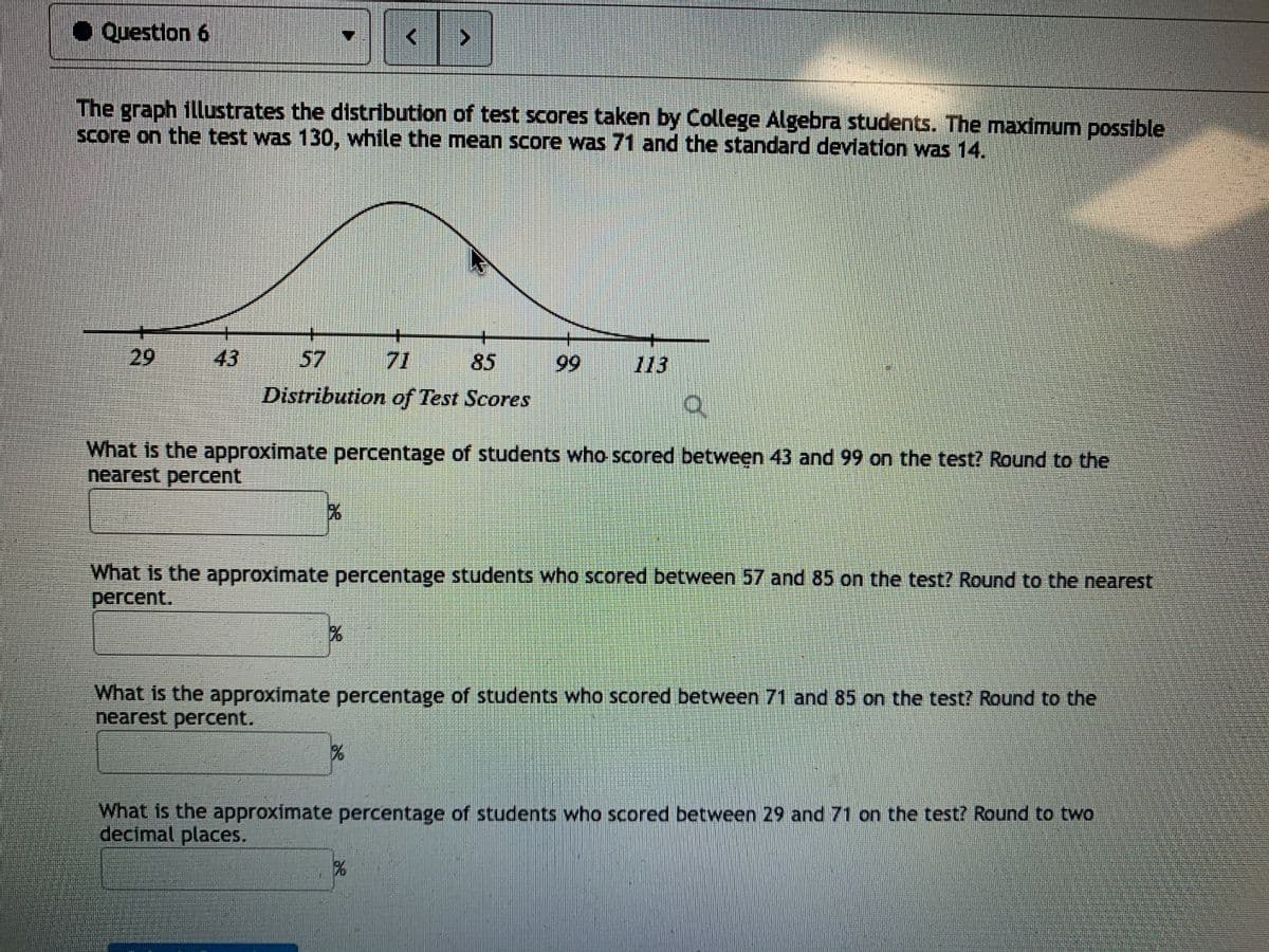 ●Question 6
The graph illustrates the distribution of test scores taken by College Algebra students. The maximum possible
Score on the test was 130, while the mean score was 71 and the standard deviation was 14.
+-
+
29
43
57
71
85
99
113
Distribution of Test Scores
What is the approximate percentage of students who scored between 43 and 99 on the test? Round to the
nearest percent
What is the approximate percentage students who scored between 57 and 85 on the test? Round to the nearest
percent.
What is the approximate percentage of students who scored between 71 and 85 on the test? Round to the
nearest percent.
What is the approximate percentage of students who scored between 29 and 71 on the test? Round to two
decimal places.
