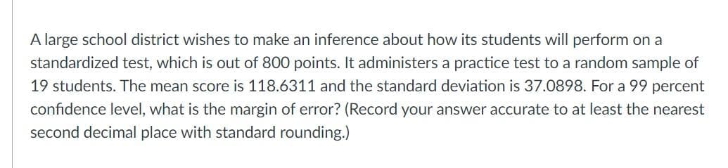 A large school district wishes to make an inference about how its students will perform on a
standardized test, which is out of 800 points. It administers a practice test to a random sample of
19 students. The mean score is 118.6311 and the standard deviation is 37.0898. For a 99 percent
confidence level, what is the margin of error? (Record your answer accurate to at least the nearest
second decimal place with standard rounding.)
