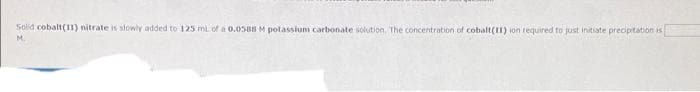 Solid cobalt(11) nitrate is slowly added to 125 ml of a 0.0588 M potassium carbonate solution. The concentration of cobalt(1) ion required to just initiate precipitation is
