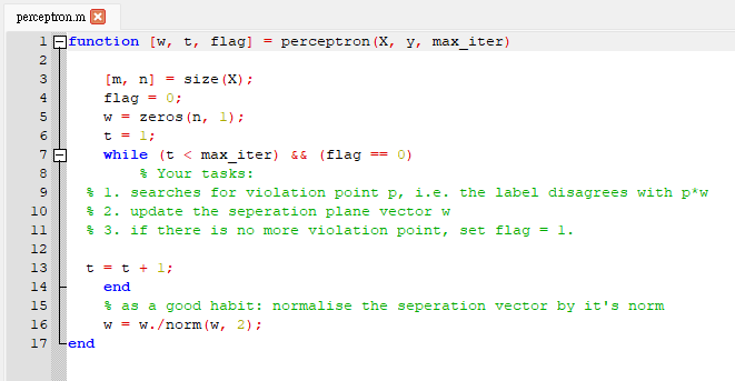 perceptron.m x
1 function [w, t, flag]
= perceptron (X, y, max_iter)
2
3
[m, n]
= size (X) ;
flag
= 0;
w = zeros (n, 1);
6
t = 1;
while (t < max iter) && (flag
7
== 0)
8
$ Your tasks:
$ 1. searches for violation point p, i.e. the label disagrees with p*w
$ 2. update the seperation plane vector w
* 3. if there is no more violation point, set flag = 1.
10
12
13
t = t + 1;
14
end
* as a good habit: normalise the seperation vector by it's norm
w = w./norm (w, 2);
15
16
17 Lend
H H H H H H H H
