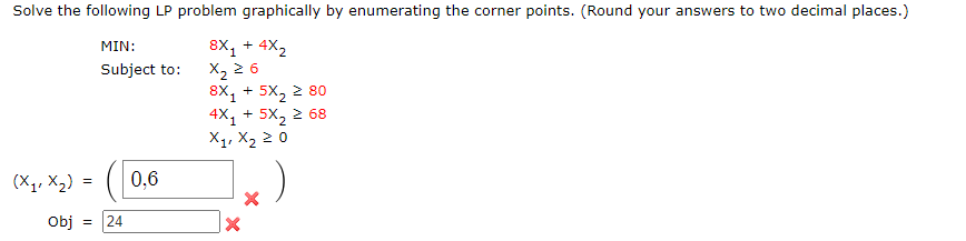 Solve the following LP problem graphically by enumerating the corner points. (Round your answers to two decimal places.)
8X₁ + 4X₂
MIN:
Subject to:
X₂ ≥ 6
8X + 5X, ≥ 80
4X₁ + 5X₂ ² 68
X₁, X₂ 20
1.)
(X₁₁ X₂) = 0,6
Obj
= 24
X