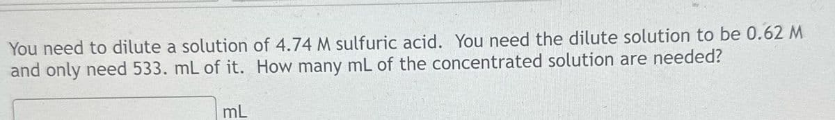 You need to dilute a solution
and only need 533. mL of it.
mL
of 4.74 M sulfuric acid. You need the dilute solution to be 0.62 M
How many mL of the concentrated solution are needed?