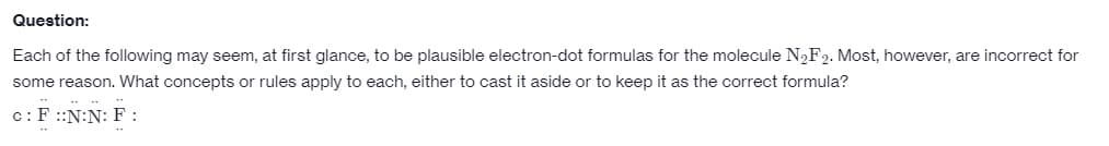 Question:
Each of the following may seem, at first glance, to be plausible electron-dot formulas for the molecule N₂F2. Most, however, are incorrect for
some reason. What concepts or rules apply to each, either to cast it aside or to keep it as the correct formula?
c: F ::N:N: F: