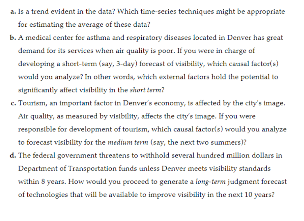 a. Is a trend evident in the data? Which time-series techniques might be appropriate
for estimating the average of these data?
b. A medical center for asthma and respiratory diseases located in Denver has great
demand for its services when air quality is poor. If you were in charge of
developing a short-term (say, 3-day) forecast of visibility, which causal factor(s)
would you analyze? In other words, which external factors hold the potential to
significantly affect visibility in the short term?
c. Tourism, an important factor in Denver's economy, is affected by the city's image.
Air quality, as measured by visibility, affects the city's image. If you were
responsible for development of tourism, which causal factor(s) would you analyze
to forecast visibility for the medium term (say, the next two summers)?
d. The federal government threatens to withhold several hundred million dollars in
Department of Transportation funds unless Denver meets visibility standards
within 8 years. How would you proceed to generate a long-term judgment forecast
of technologies that will be available to improve visibility in the next 10 years?