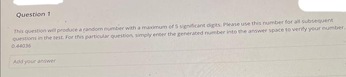 Question 1
This question will produce a random number with a maximum of 5 significant digits, Please use this number for all subsequent
questions in the test. For this particular question, simply enter the generated number into the answer space to verify your number.
0.44036
Add your answer