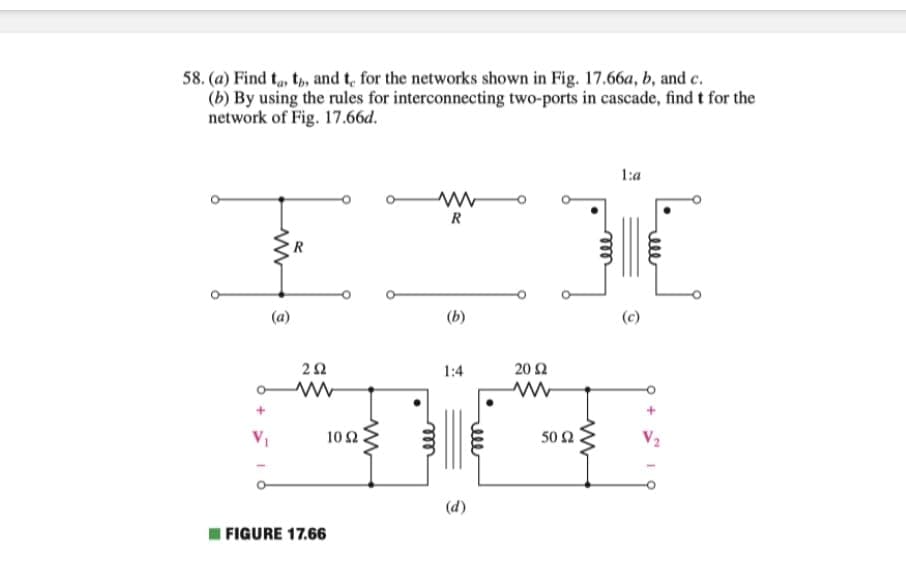 58. (a) Find t,, t, and t, for the networks shown in Fig. 17.66a, b, and c.
(b) By using the rules for interconnecting two-ports in cascade, find t for the
network of Fig. 17.66d.
1:a
R
(b)
(c)
1:4
20Ω
V1
10 2
50 2
V2
(d)
FIGURE 17.66
ell
ell
