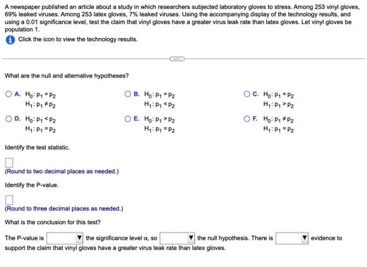 A newspaper published an article about a study in which researchers subjected laboratory gloves to stress. Among 253 vinyl gloves,
69% leaked viruses. Among 253 latex gloves, 7% leaked viruses. Using the accompanying display of the technology results, and
using a 0.01 significance level, test the claim that vinyl gloves have a greater virus leak rate than latex gloves. Let vinyl gloves be
population 1.
Click the icon to view the technology results.
What are the null and alternative hypotheses?
OA. Ho: P₁ = P₂
H₁: P₁
P₂
OD. Ho: P₁ P₂
H₁: P₁ P₂
Identify the test statistic.
(Round to two decimal places as needed.)
Identify the P-value.
(Round to three decimal places as needed.)
What is the conclusion for this test?
OB.
Ho: P₁ P₂
H₁: P₁ P₂
OE. Ho: P₁ P₂
H₁: P₁ P₂
The P-value is
the significance level a, so
support the claim that vinyl gloves have a greater virus leak rate than latex gloves.
OC. Ho: P₁
P₂
H₁: P₁ P₂
OF. Ho: P₁ P2
H₁: P₁ P₂
the null hypothesis. There is
evidence to