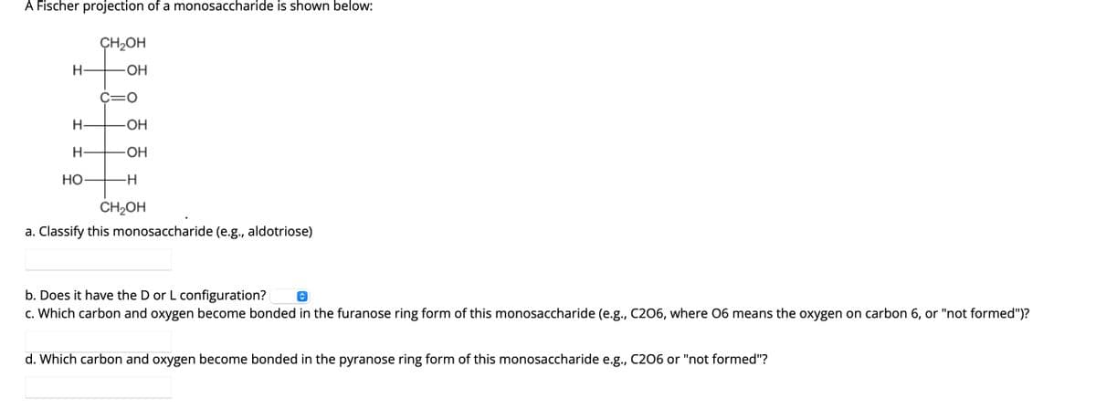 A Fischer projection of a monosaccharide is shown below:
H
CH₂OH
-OH
H
H
HO
C=O
-OH
-OH
-H
CH₂OH
a. Classify this monosaccharide (e.g., aldotriose)
b. Does it have the D or L configuration?
c. Which carbon and oxygen become bonded in the furanose ring form of this monosaccharide (e.g., C206, where 06 means the oxygen on carbon 6, or "not formed")?
d. Which carbon and oxygen become bonded in the pyranose ring form of this monosaccharide e.g., C206 or "not formed"?