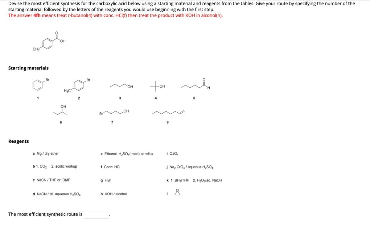 Devise the most efficient synthesis for the carboxylic acid below using a starting material and reagents from the tables. Give your route by specifying the number of the
starting material followed by the letters of the reagents you would use beginning with the first step.
The answer 4fh means treat t-butanol (4) with conc. HCl(f) then treat the product with KOH in alcohol(h).
CH3
Starting materials
Reagents
1
Br
OH
a Mg / dry ether
H3C
OH
³4
b 1. CO₂ 2. acidic workup
c NaCN/THF or DMF
2
d NaCN/dil. aqueous H₂SO4
The most efficient synthetic route is
Br
Br
7
3
g HBr
f Conc. HCI
OH
OH
e Ethanol, H₂SO4(trace) at reflux
h KOH/alcohol
Hot
8
i OsO4
5
H
j Na₂ CrO4 / aqueous H₂SO4
요
K 1. BH3/THF 2. H₂O₂laq. NaOH