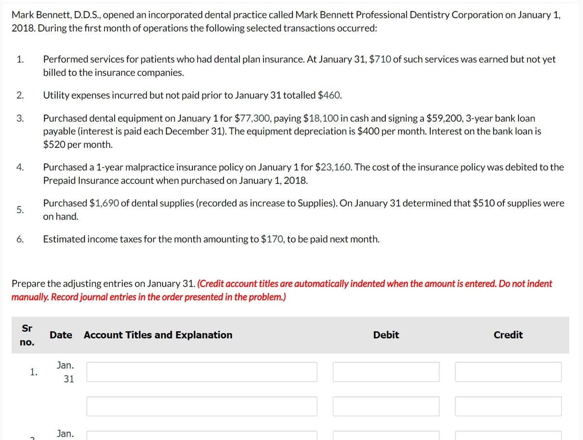 Mark Bennett, D.D.S., opened an incorporated dental practice called Mark Bennett Professional Dentistry Corporation on January 1,
2018. During the first month of operations the following selected transactions occurred:
1.
2.
3.
4.
5.
6.
Sr
no.
Performed services for patients who had dental plan insurance. At January 31, $710 of such services was earned but not yet
billed to the insurance companies.
Utility expenses incurred but not paid prior to January 31 totalled $460.
Purchased dental equipment on January 1 for $77,300, paying $18,100 in cash and signing a $59,200, 3-year bank loan
payable (interest is paid each December 31). The equipment depreciation is $400 per month. Interest on the bank loan is
$520 per month.
1.
Purchased a 1-year malpractice insurance policy on January 1 for $23,160. The cost of the insurance policy was debited to the
Prepaid Insurance account when purchased on January 1, 2018.
Prepare the adjusting entries on January 31. (Credit account titles are automatically indented when the amount is entered. Do not indent
manually. Record journal entries in the order presented in the problem.)
Purchased $1,690 of dental supplies (recorded as increase to Supplies). On January 31 determined that $510 of supplies were
on hand.
Estimated income taxes for the month amounting to $170, to be paid next month.
Date Account Titles and Explanation
Jan.
31
Jan.
Debit
Credit