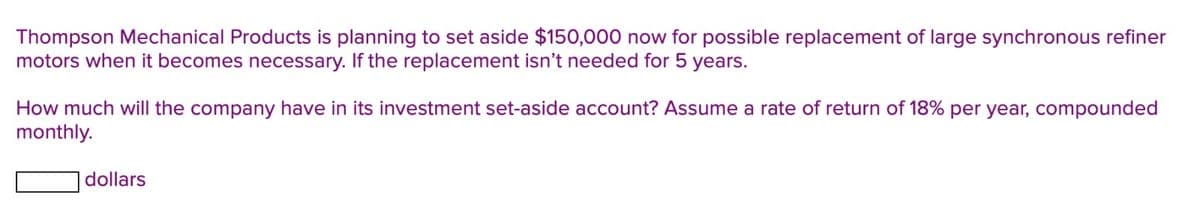 Thompson Mechanical Products is planning to set aside $150,000 now for possible replacement of large synchronous refiner
motors when it becomes necessary. If the replacement isn't needed for 5 years.
How much will the company have in its investment set-aside account? Assume a rate of return of 18% per year, compounded
monthly.
dollars