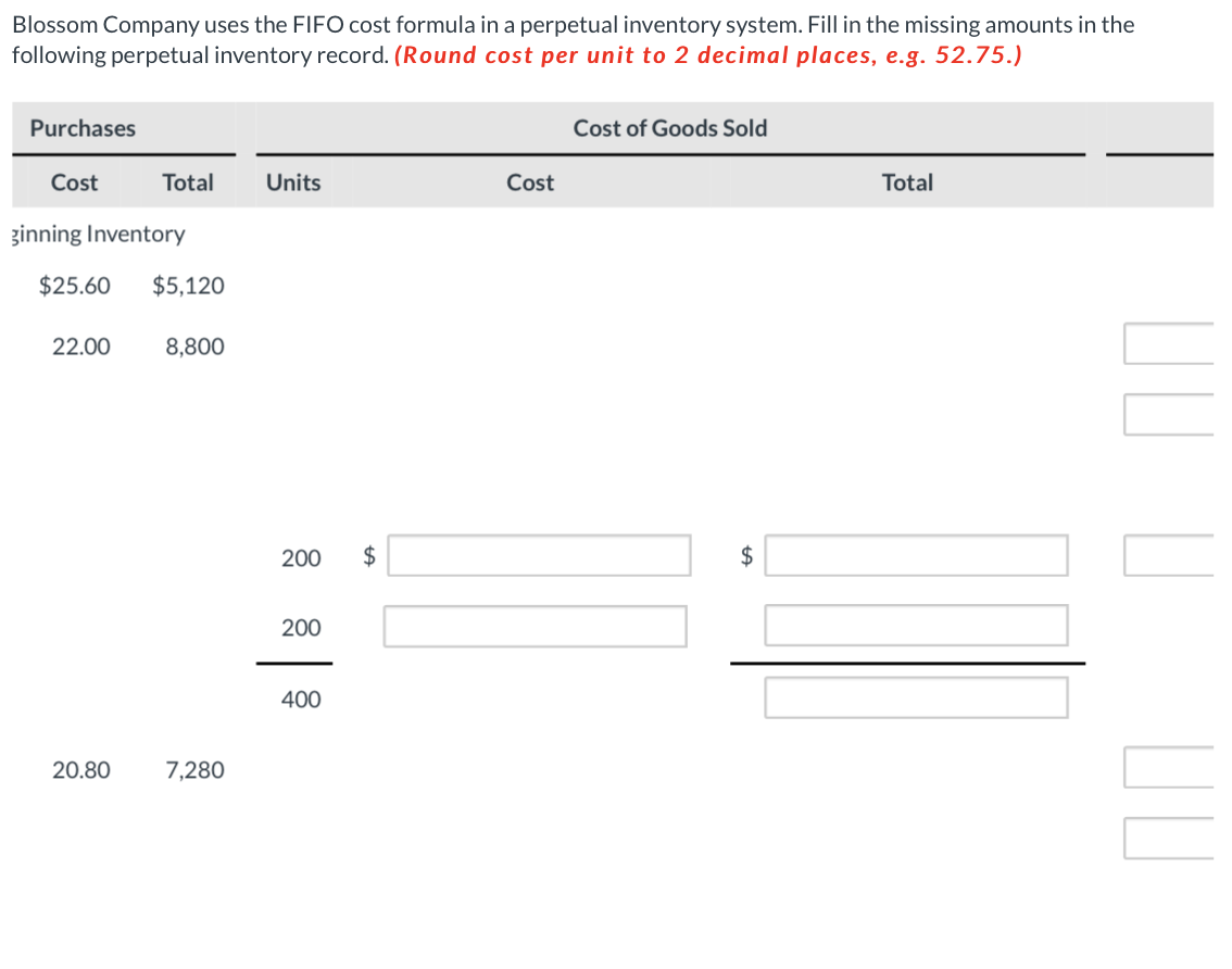 Blossom Company uses the FIFO cost formula in a perpetual inventory system. Fill in the missing amounts in the
following perpetual inventory record. (Round cost per unit to 2 decimal places, e.g. 52.75.)
Purchases
Cost
ginning Inventory
Total Units
$25.60 $5,120
22.00
20.80
8,800
7,280
200 $
200
400
Cost
Cost of Goods Sold
$
tA
Total
UU