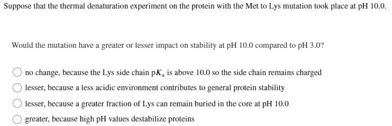 Suppose that the thermal denaturation experiment on the protein with the Met to Lys mutation took place at pH 10.0.
Would the mutation have a greater or lesser impact on stability at pH 10.0 compared to pH 3.0?
no change, because the Lys side chain pK, is above 10.0 so the side chain remains charged
lesser, because a less acidic environment contributes to general protein stability
lesser, because a greater fraction of Lys can remain buried in the core at pH 10.0
greater, because high pH values destabilize proteins