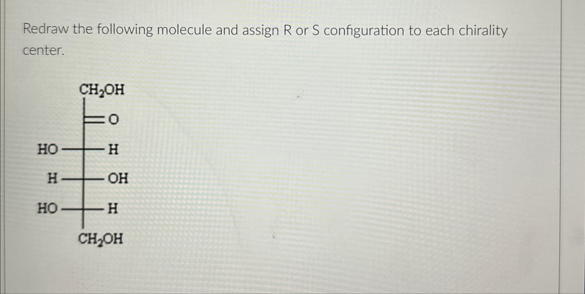 Redraw the following molecule and assign R or S configuration to each chirality
center.
CH₂OH
HO
H
H
OH
HO
H
CH₂OH