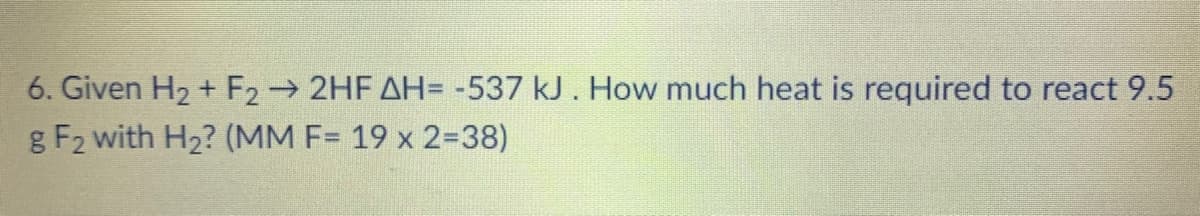 6. Given H2 + F2 2HF AH= -537 kJ. How much heat is required to react 9.5
g F2 with H2? (MM F= 19 x 2=38)
