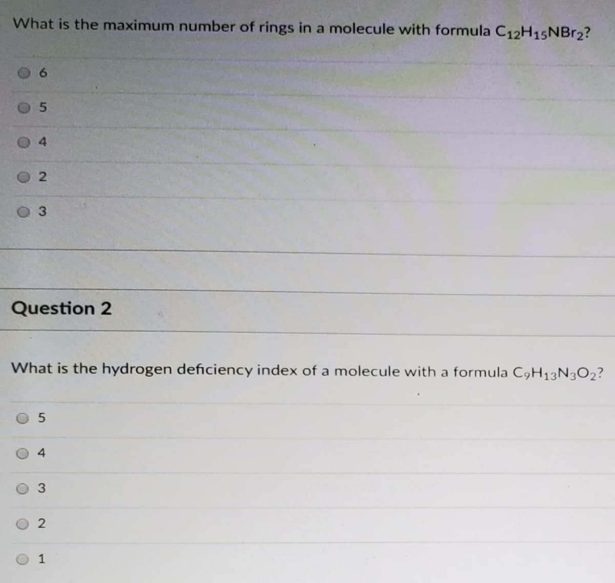 What is the maximum number of rings in a molecule with formula C12H15NBr2?
6.
4.
Question 2
What is the hydrogen deficiency index of a molecule with a formula C9H13N3O2?
4
1
2.
2.
