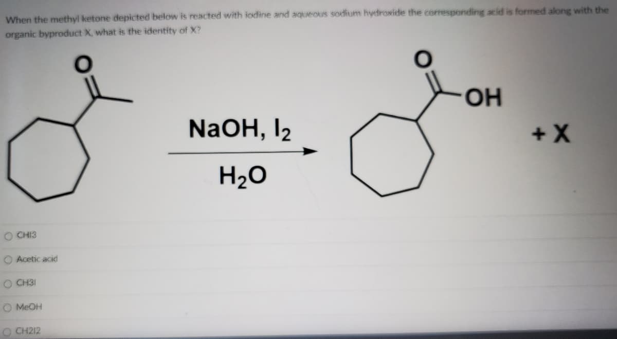 When the methyl ketone depicted below is reacted with iodine and aqueous sodium hydroxide the corresponding acid is formed along with the
organic byproduct X, what is the identity of X?
HO.
NaOH, I2
+X
H2O
O CHI3
O Acetic acid
O CH31
O MEOH
O CH212
