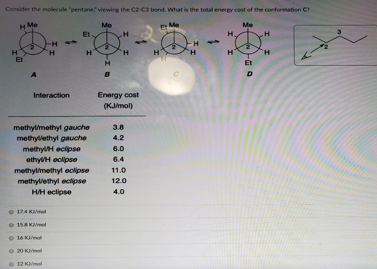 Consider the molecule "pentane," viewing the C2-C3 bond. What is the total energy cost of the conformation C?
H Me
Me
Et Me
Me
3
Et.
H.
H-
2)
12
H
H.
H.
H
H.
H.
H.
Et
Et
Interaction
Energy cost
(KJ/mol)
methyl/methyl gauche
3.8
methyl/ethyl gauche
4.2
methyl/H eclipse
6.0
ethyl/H eclipse
6.4
methyl/methyl eclipse
11.0
methyl/ethyl eclipse
12.0
H/H eclipse
4.0
O 17.4 KJ/mol
O 15.8 KJ/mol
O 16 KJ/mol
O 20 KJ/mol
O 12 KJ/mol
