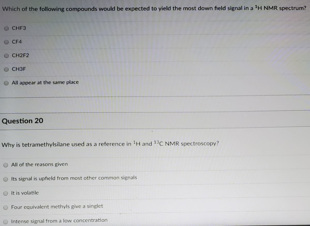 Which of the following compounds would be expected to yield the most down field signal in a 'H NMR spectrum?
CHF3
CF4
CH2F2
CH3F
All appear at the same place
Question 20
Why is tetramethylsilane used as a reference in 'H and 13C NMR spectroscopy?
All of the reasons given
Its signal is upfield from most other common signals
It is volatile
Four equivalent methyls give a singlet
Intense signal from a low concentration
