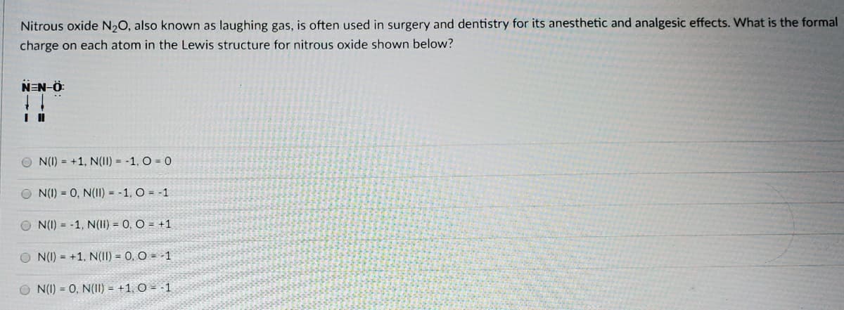 Nitrous oxide N20, also known as laughing gas, is often used in surgery and dentistry for its anesthetic and analgesic effects. What is the formal
charge on each atom in the Lewis structure for nitrous oxide shown below?
NEN-Ö
O N(I) = +1, N(II) = -1, O = 0
O N(I) = 0, N(II) = -1, O = -1
O N(I) = -1, N(1I) = 0, O = +1
O N(I) = +1, N(II) = 0, O = -1
O N(I) = 0, N(11) = +1, O = -1
