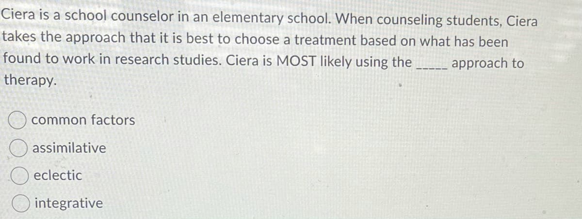 Ciera is a school counselor in an elementary school. When counseling students, Ciera
takes the approach that it is best to choose a treatment based on what has been
found to work in research studies. Ciera is MOST likely using the
approach to
therapy.
common factors
assimilative
eclectic
O integrative
