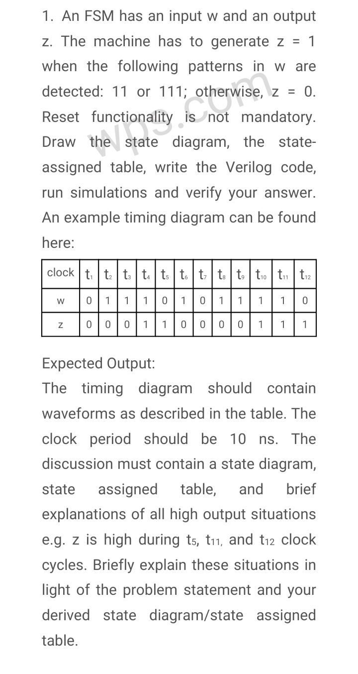 1. An FSM has an input w and an output
z. The machine has to generate z =
1
when the following patterns in w are
detected: 11 or 111; otherwise, z = 0.
Reset functionality is not mandatory.
Draw the state diagram, the state-
assigned table, write the Verilog code,
run simulations and verify your answer.
An example timing diagram can be found
here:
clock t. t t t. ts t. t t. t tio tn tr2
111010 1
1
1
1
00 1
1
0 1
1
1
Expected Output:
The timing diagram should contain
waveforms as described in the table. The
clock period should be 10 ns. The
discussion must contain a state diagram,
state
assigned
table,
and
brief
explanations of all high output situations
e.g. z is high during ts, t11, and t12 clock
cycles. Briefly explain these situations in
light of the problem statement and your
derived state diagram/state assigned
table.
