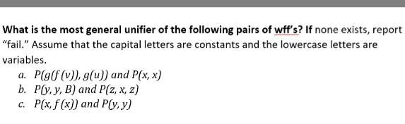 What is the most general unifier of the following pairs of wff's? If none exists, report
"fail." Assume that the capital letters are constants and the lowercase letters are
variables.
a. P(g(f(v)), g(u)) and P(x, x)
b. Р(у. У, В) аnd P(z, х, 2)
с. Р(х, f (x)) and Рly. у)
