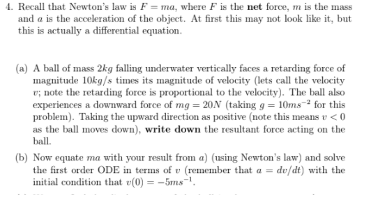 4. Recall that Newton's law is F = ma, where F is the net force, m is the mass
and a is the acceleration of the object. At first this may not look like it, but
this is actually a differential equation.
(a) A ball of mass 2kg falling underwater vertically faces a retarding force of
magnitude 10kg/s times its magnitude of velocity (lets call the velocity
v; note the retarding force is proportional to the velocity). The ball also
experiences a downward force of mg = 20N (taking g = 10ms-² for this
problem). Taking the upward direction as positive (note this means v < 0
as the ball moves down), write down the resultant force acting on the
ball.
(b) Now equate ma with your result from a) (using Newton's law) and solve
the first order ODE in terms of v (remember that a = dv/dt) with the
initial condition that v(0) = -5ms-.
