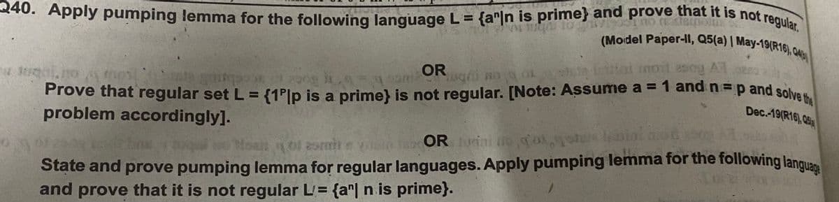 240. Apply pumping lemma for the following language L = {a"|n is prime} and prove that it is not regular.
(Mordel Paper-Il, Q5(a) | May-19(R16), o
3 {1P[p is a prime} is not regular. [Note: Assume a = 1 and n3p and solve the
ha itlat mot esog AT
Prove that regular set L =
problem accordingly].
Dec.-19(R16), 05
OR ini iog'ogo amin onso
State and prove pumping lemma for regular languages. Apply pumping lemma for the following langu
and prove that it is not regular L= {a"| n is prime}.
