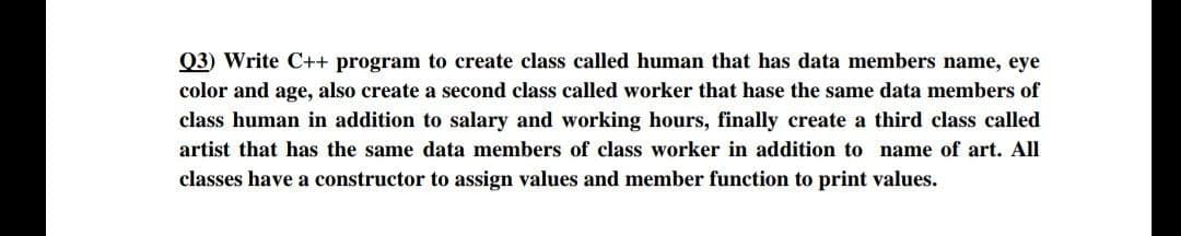 Q3) Write C++ program to create class called human that has data members name, eye
color and age, also create a second class called worker that hase the same data members of
class human in addition to salary and working hours, finally create a third class called
artist that has the same data members of class worker in addition to name of art. All
classes have a constructor to assign values and member function to print values.
