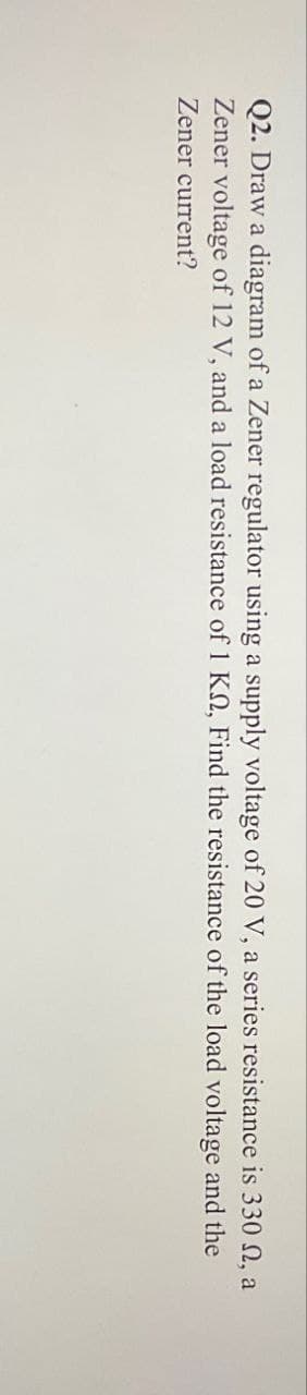 Q2. Draw a diagram of a Zener regulator using a supply voltage of 20 V, a series resistance is 330 , a
Zener voltage of 12 V, and a load resistance of 1 KM, Find the resistance of the load voltage and the
Zener current?