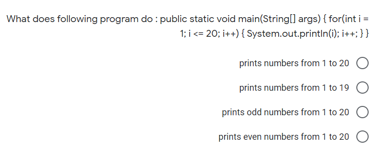 What does following program do : public static void main(String[] args) { for(int i =
1; i <= 20; i++) { System.out.printlIn(i); i++; }}
prints numbers from 1 to 20
prints numbers from 1 to 19
prints odd numbers from 1 to 20
prints even numbers from 1 to 20
