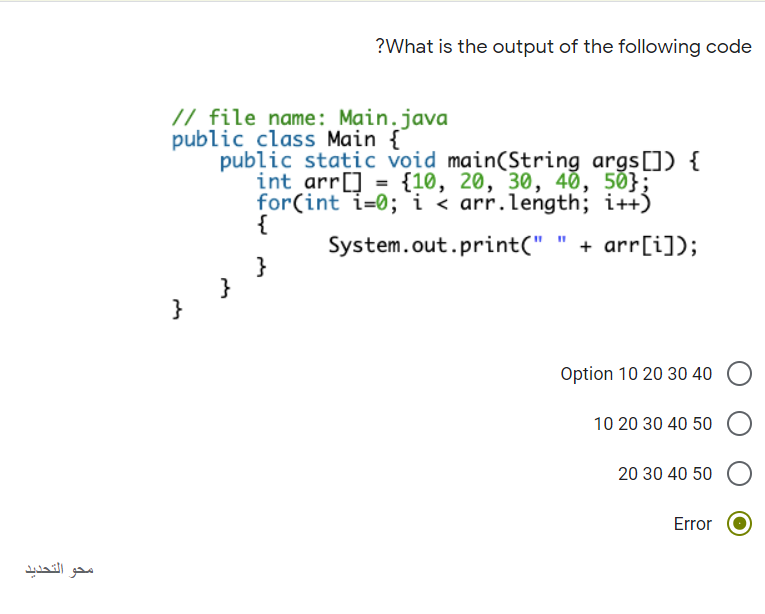 ?What is the output of the following code
// file name: Main.java
public class Main {
public static void main(String args[]) {
int arr[] = {10, 20, 30, 40, 50};
for(int i=0; `i < arr.length; i++)
{
System.out.print("
+ arr[i]);
}
Option 10 20 30 40
10 20 30 40 50
20 30 40 50
Error
محو التحديد
