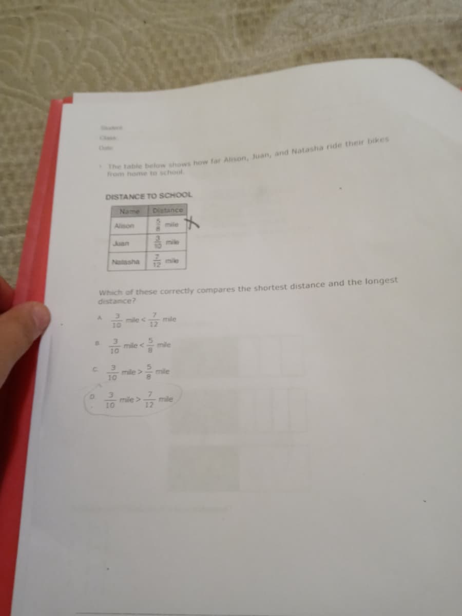 Class
from e below shows how far Alison, Juan, and Natasha ride their bikes
home to school.
DISTANCE To SCHOOL
Name
Distance
Alison
mile
Juan
mile
Natasha 2
mile
Which of these correctly compares the shortest distance and the longest
distance?
3
mile <
10
mile
12
B.
mile <
mile
3
mile >
10
C.
mile
3
mile >
10
7
mile
12

