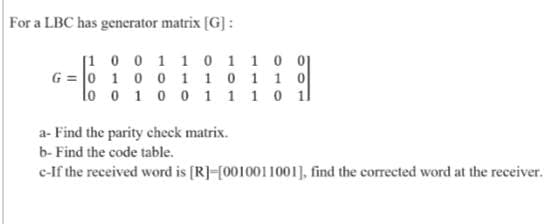 For a LBC has generator matrix [G]:
[1 0 0 1 1 0 1 1001
G = 0 10 0 1 10 1 1 0
lo o 1 0 0 1 1 1 0 1l
a- Find the parity check matrix.
b- Find the code table.
c-If the received word is [R]-[0010011001], find the corrected word at the receiver.
