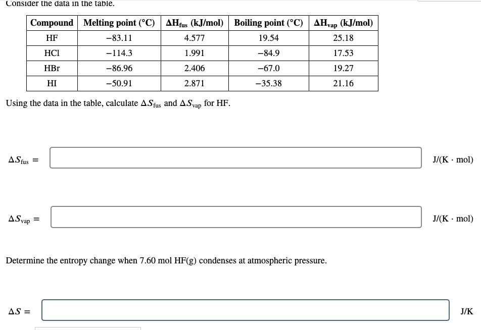 Consider the data in the table.
Compound Melting point (°C) AHfus (kJ/mol) Boiling point (°C)
AHvap (kJ/mol)
HF
-83.11
4.577
19.54
25.18
HC1
-114.3
1.991
-84.9
17.53
HBr
-86.96
2.406
-67.0
19.27
HI
-50.91
2.871
-35.38
21.16
Using the data in the table, calculate ASfus and ASvap for HF.
ASfus =
J/(K · mol)
ASvap
J/(K · mol)
Determine the entropy change when 7.60 mol HF(g) condenses at atmospheric pressure.
AS =
J/K
