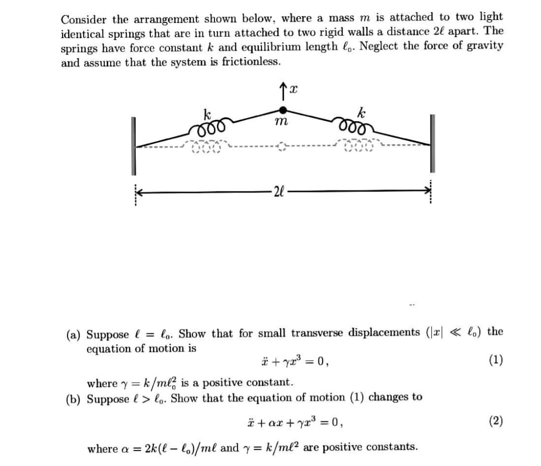 Consider the arrangement shown below, where a mass m is attached to two light
identical springs that are in turn attached to two rigid walls a distance 2l apart. The
springs have force constant k and equilibrium length lo. Neglect the force of gravity
and assume that the system is frictionless.
k
ll
k
ll
m
-2l
(a) Suppose l = lo. Show that for small transverse displacements (r| « lo) the
equation of motion is
ä + ya3 =
= 0,
(1)
where y = k/ml, is a positive constant.
(b) Suppose l > lo. Show that the equation of motion (1) changes to
* + ax + yx = 0,
(2)
where a =
2k(l – lo)/ml and y= k/ml² are positive constants.
